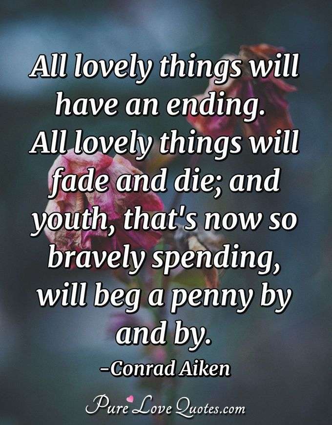 All lovely things will have an ending.  All lovely things will fade and die; and youth, that's now so bravely spending, will beg a penny by and by. - Conrad Aiken