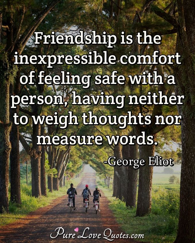 Friendship is the inexpressible comfort of feeling safe with a person, having neither to weigh thoughts nor measure words. - George Eliot
