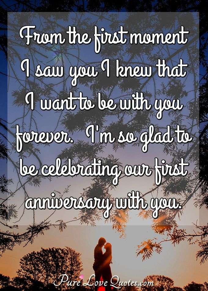 From the first moment I saw you I knew that I want to be with you forever.  I'm so glad to be celebrating our first anniversary with you. - PureLoveQuotes.com