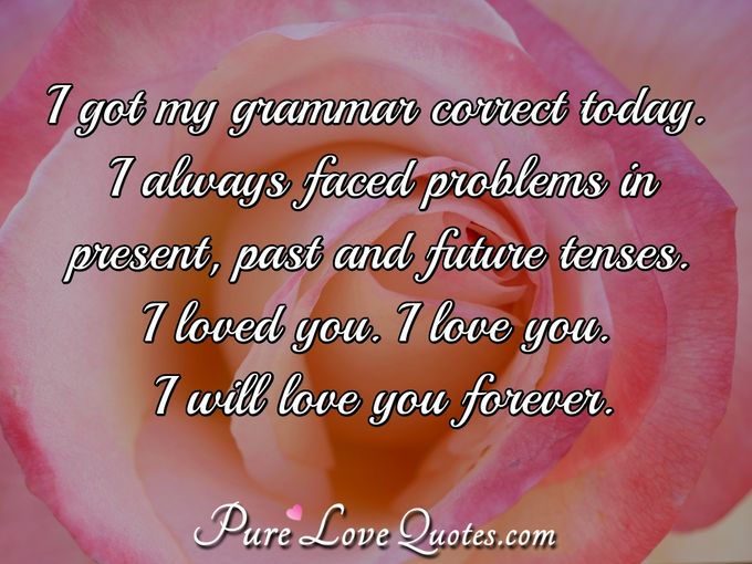 I got my grammar correct today. I always faced problems in present, past and future tenses. 
I loved you. I love you. I will love you forever.