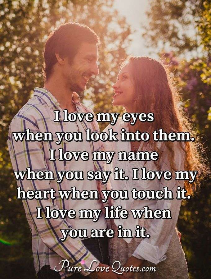 I love my eyes when you look into them. I love my name when you say it. I love my heart when you touch it. I love my life when you are in it. - Anonymous