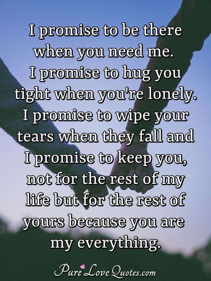 I promise to be there when you need me. I promise to hug you tight when you're lonely. I promise to wipe your tears when they fall and I promise to keep you, not for the rest of my life but for the rest of yours because you are my everything. - Anonymous