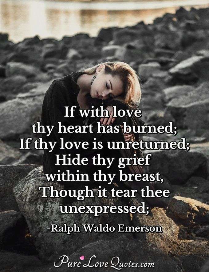 If with love thy heart has burned;
If thy love is unreturned;
Hide thy grief within thy breast,
Though it tear thee unexpressed; - Ralph Waldo Emerson