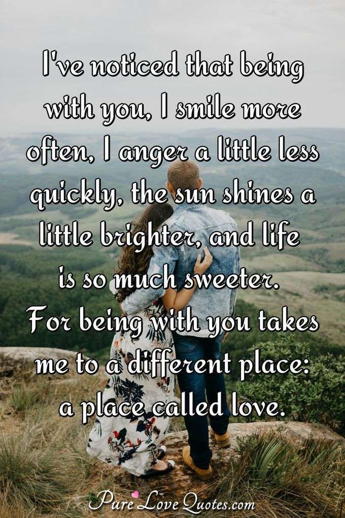 I've noticed that being with you, I smile more often, I anger a little less quickly, the sun shines a little brighter, and life is so much sweeter. For being with you takes me to a different place: a place called love. - Anonymous