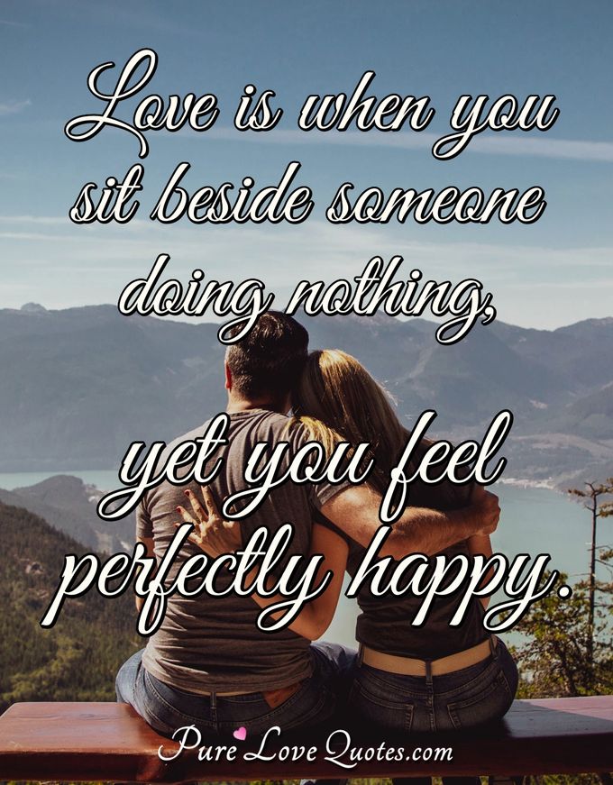 Love is when you sit beside someone doing nothing, yet you feel perfectly happy. - Anonymous