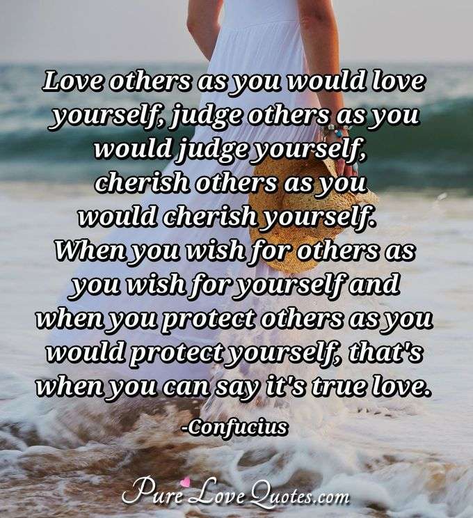 Love others as you would love yourself, judge others as you would judge yourself, cherish others as you would cherish yourself.  When you wish for others as you wish for yourself and when you protect others as you would protect yourself, that's when you can say it's true love. - Confucius