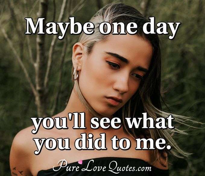 Maybe one day you'll see what you did to me. - Anonymous