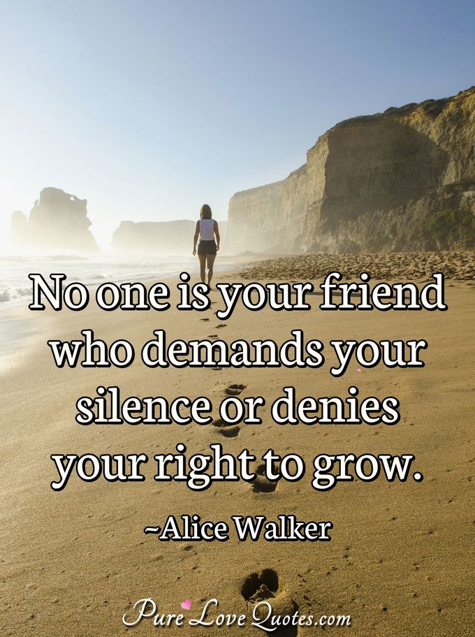No one is your friend who demands your silence or denies your right to grow. - Alice Walker