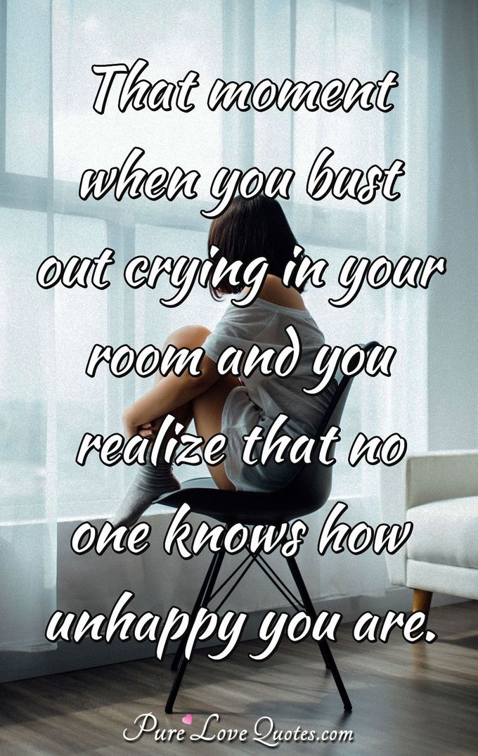 That moment when you bust out crying in your room and you realize that no one knows how unhappy you are. - Anonymous