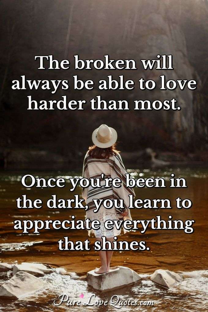 The broken will always be able to love harder than most. Once you're been in the dark, you learn to appreciate everything that shines. - Anonymous
