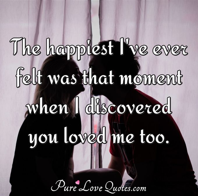 The happiest I've ever felt was that moment when I discovered you loved me too. - Anonymous