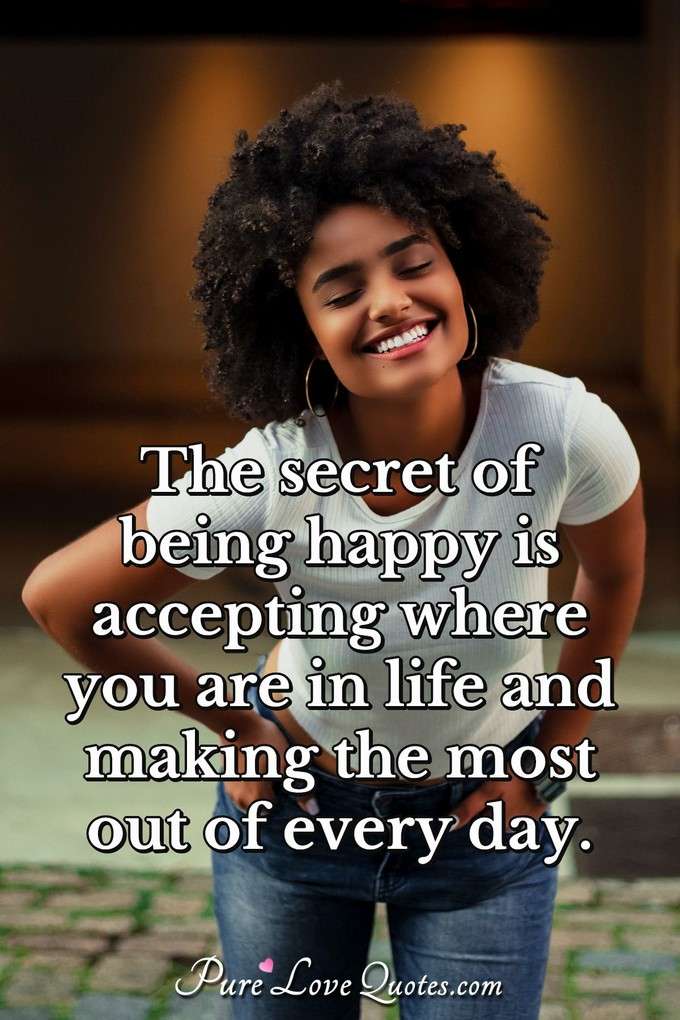The secret of being happy is accepting where you are in life and making the most out of every day. - Anonymous