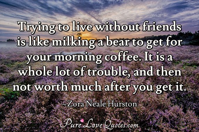 Trying to live without friends is like milking a bear to get for your morning coffee. It is a whole lot of trouble, and then not worth much after you get it. - Zora Neale Hurston