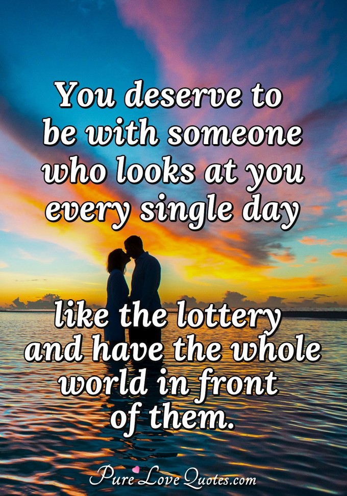 You deserve to be with someone who looks at you every single day like the lottery and have the whole world in front of them. - Anonymous