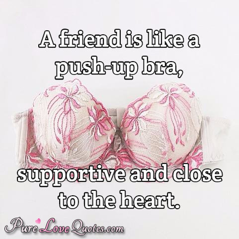 A friend is like a push-up bra, supportive and close to the heart.