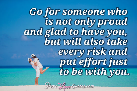 Go for someone who is not only proud and glad to have you, but will also take every risk and put effort just to be with you.