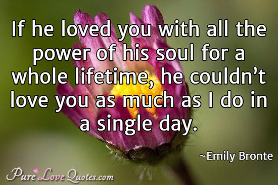 If he loved you with all the power of his soul for a whole lifetime, he couldn’t love you as much as I do in a single day.