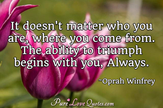 It doesn't matter who you are, where you come from. The ability to triumph begins with you, Always.