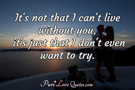 It's not that I can't live without you, it's just that I don't even want to try.