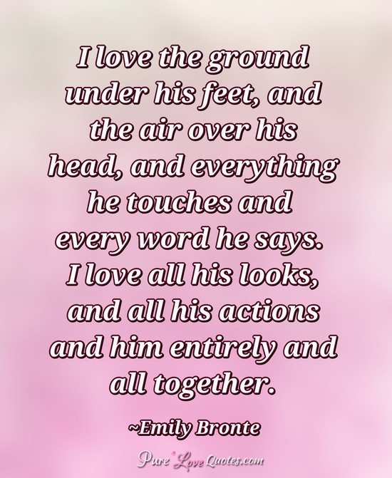 I love the ground under his feet, and the air over his head, and everything he touches and every word he says. I love all his looks, and all his actions and him entirely and all together.