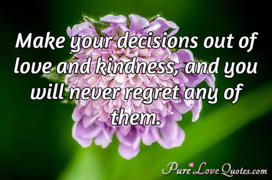 Make your decisions out of love and kindness, and you will never regret any of them.