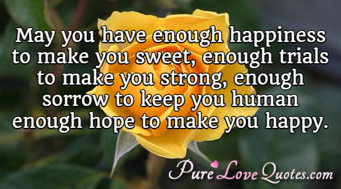 May you have enough happiness to make you sweet, enough trials to make you strong, enough sorrow to keep you human, enough hope to make you happy.