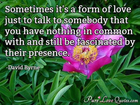 Sometimes it's a form of love just to talk to somebody that you have nothing in common with and still be fascinated by their presence.