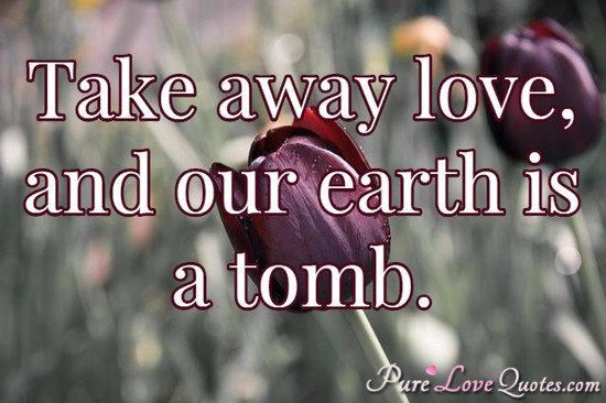 Take away love, and our earth is a tomb.