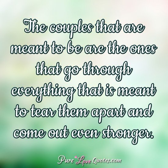 The couples that are meant to be are the ones that go through everything that is meant to tear them apart and come out even stronger.