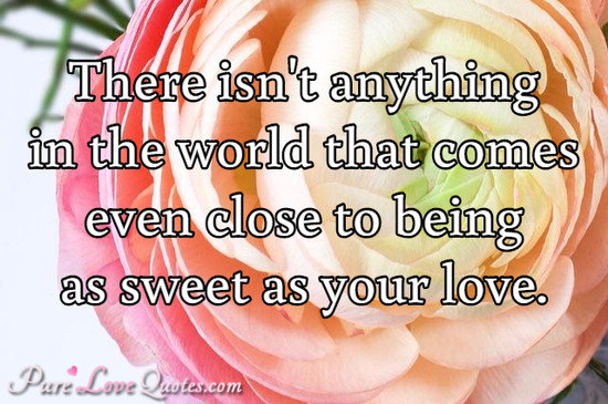 There isn't anything in the world that comes even close to being as sweet as your love.