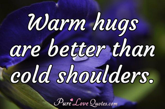 Warm hugs are better than cold shoulders.