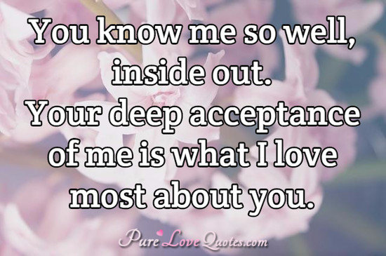 You know me so well, inside out. Your deep acceptance of me is what I love most about you.
