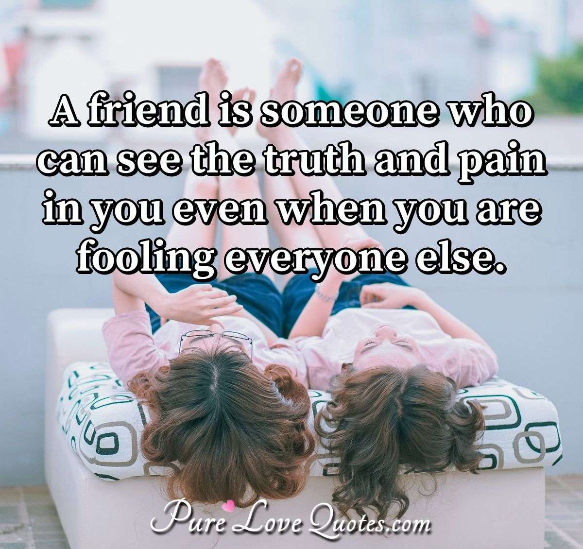 A friend is someone who can see the truth and pain in you even when you are fooling everyone else. - Anonymous