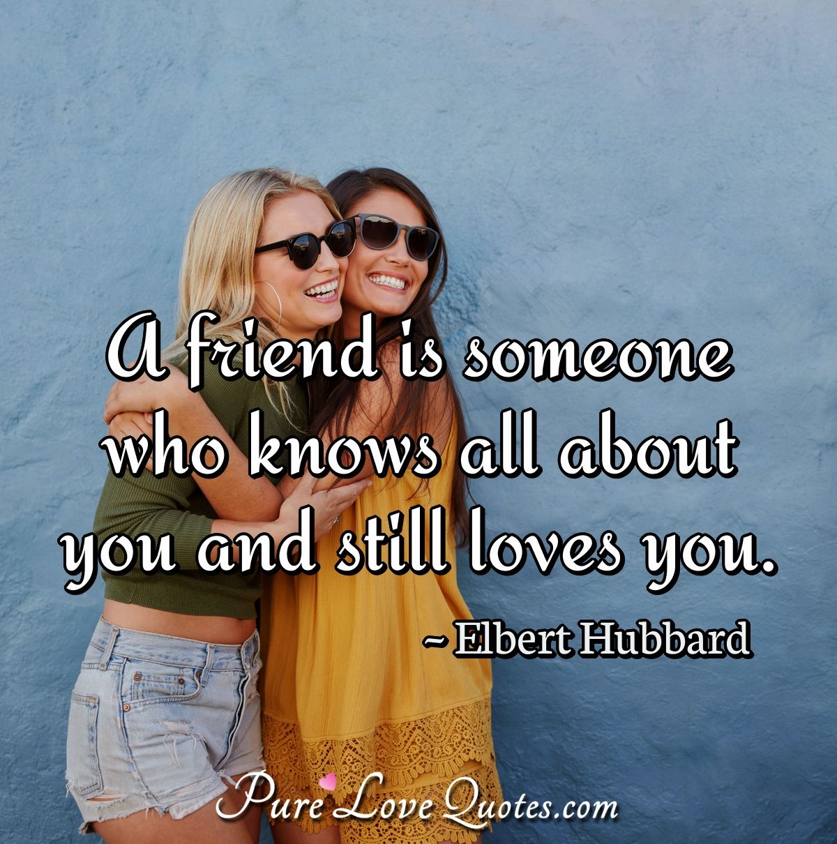 A friend is someone who knows all about you and still loves you. - Elbert Hubbard