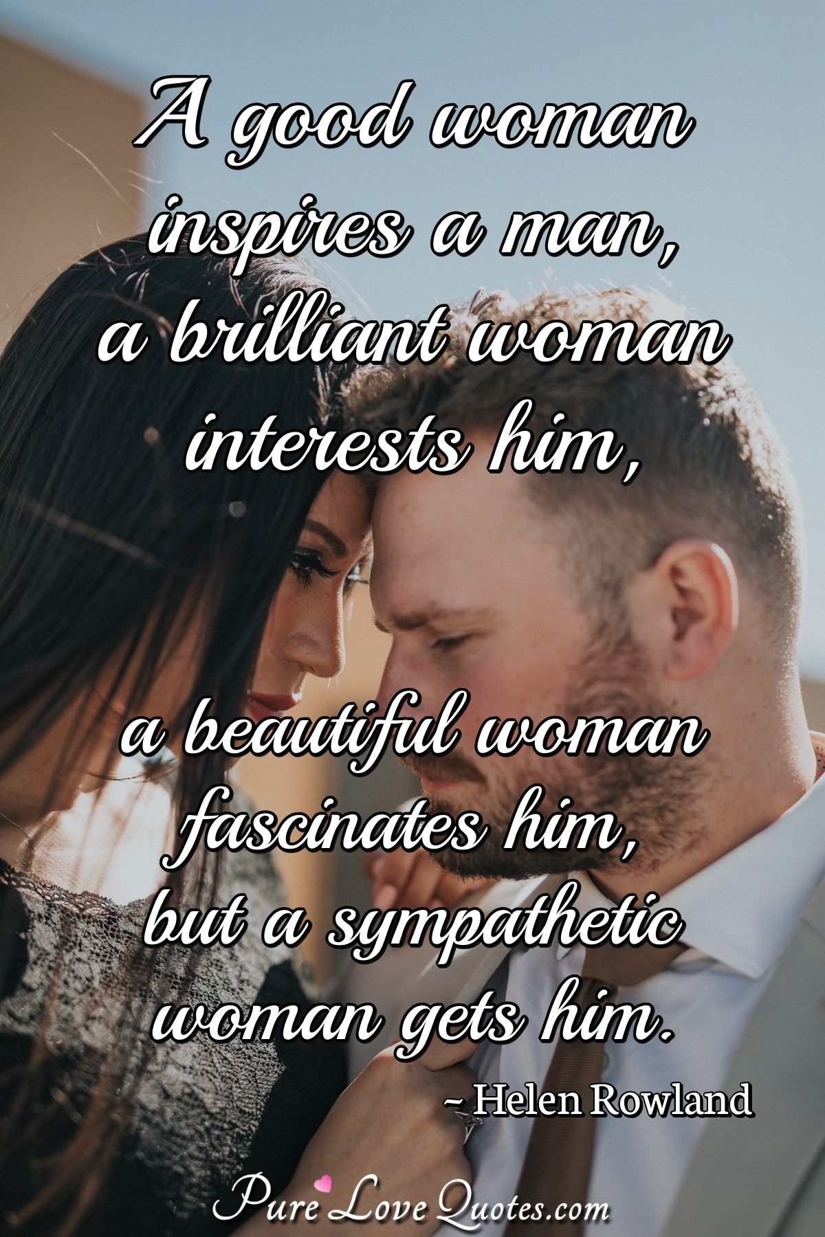 A good woman inspires a man, a brilliant woman interests him, a beautiful woman fascinates him, but a sympathetic woman gets him. - Helen Rowland