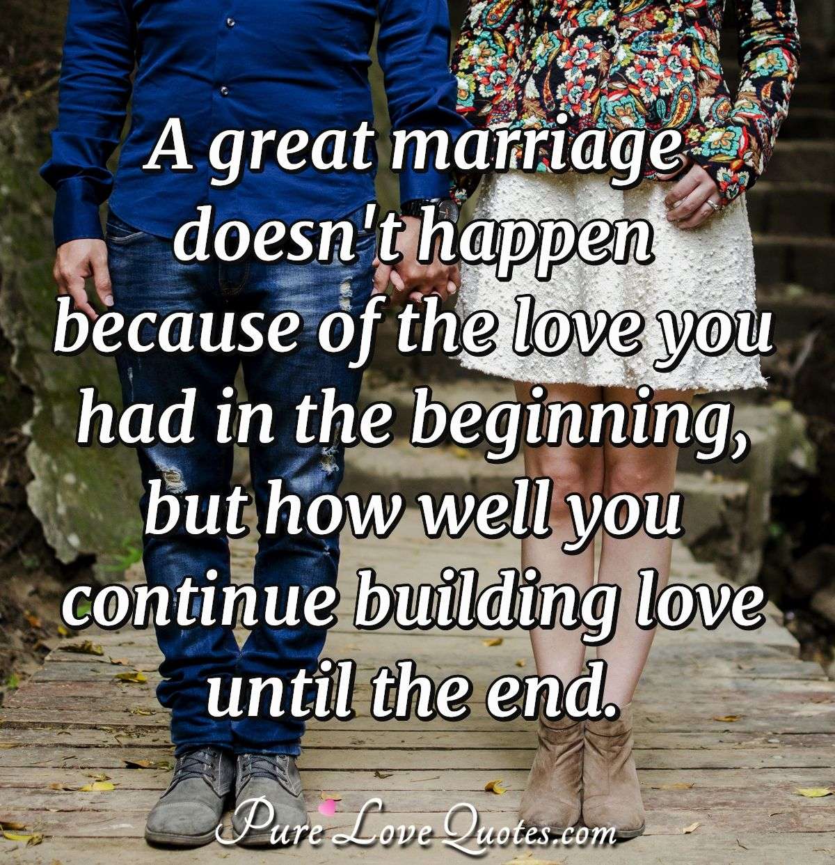 A great marriage doesn't happen because of the love you had in the beginning but how well you continue building love until the end. - Anonymous
