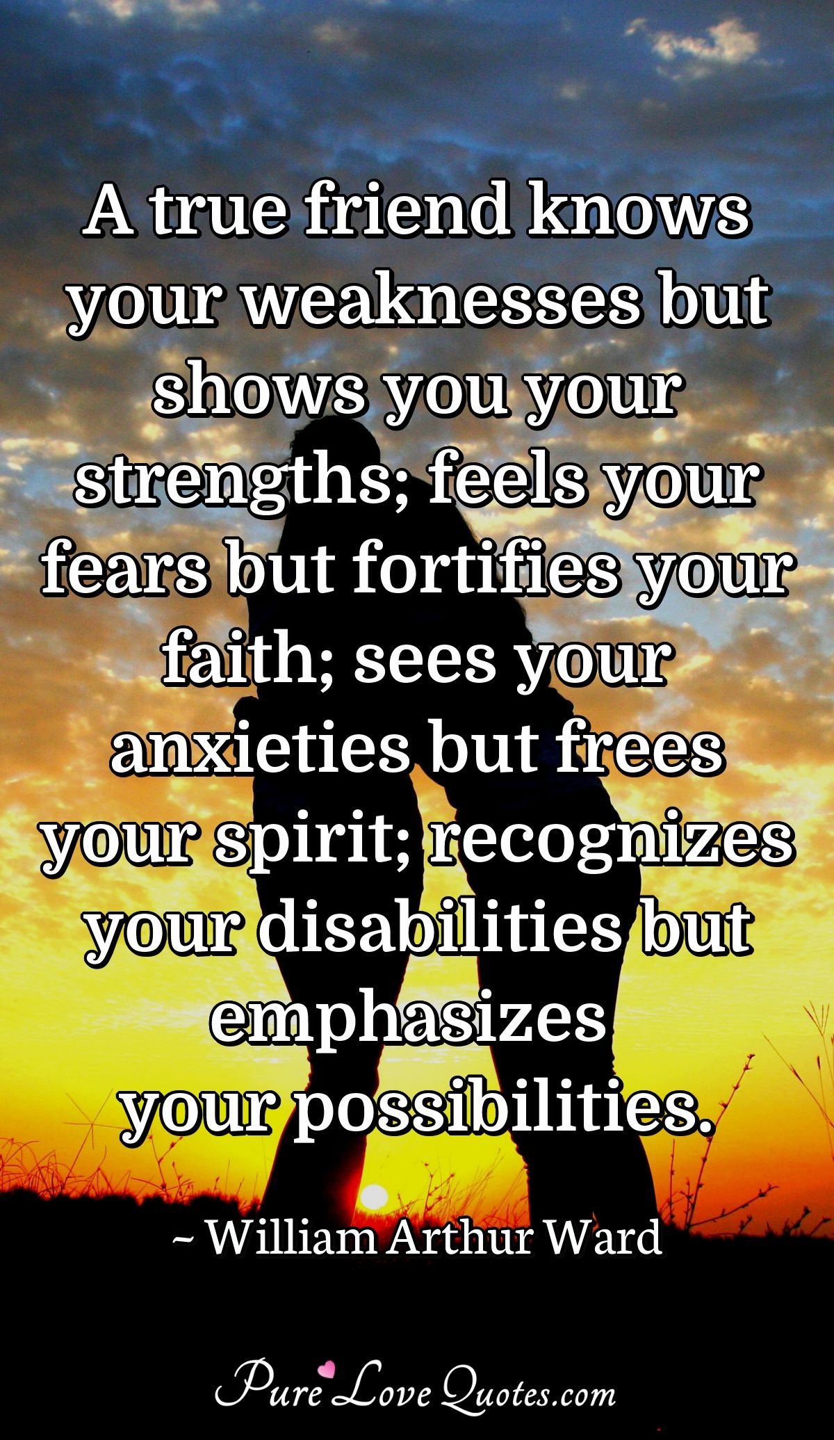 A true friend knows your weaknesses but shows you your strengths; feels your fears but fortifies your faith; sees your anxieties but frees your spirit; recognizes your disabilities but emphasizes your possibilities. - William Arthur Ward