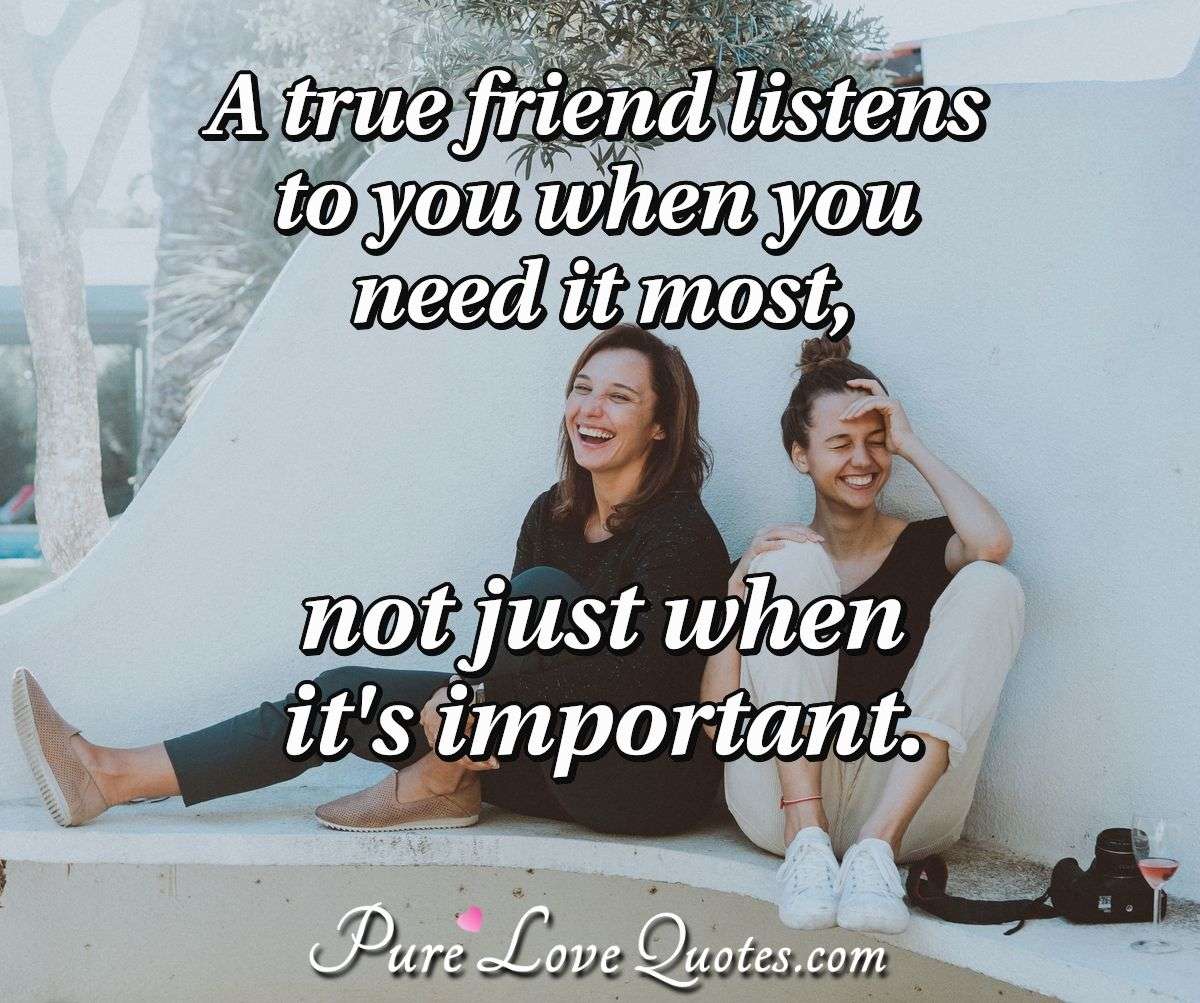 A true friend listens to you when you need it most, not just when it's important. - Anonymous