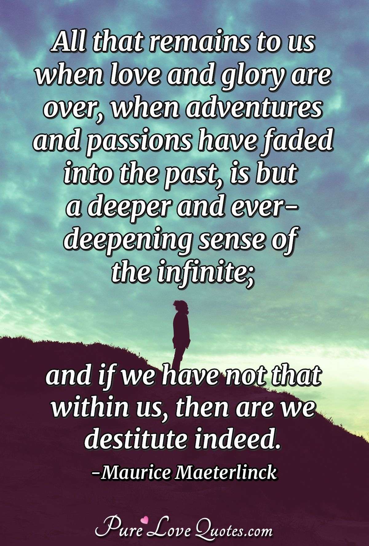 All that remains to us when love and glory are over, when adventures and passions have faded into the past, is but a deeper and ever-deepening sense of the infinite; and if we have not that within us, then are we destitute indeed. - Maurice Maeterlinck