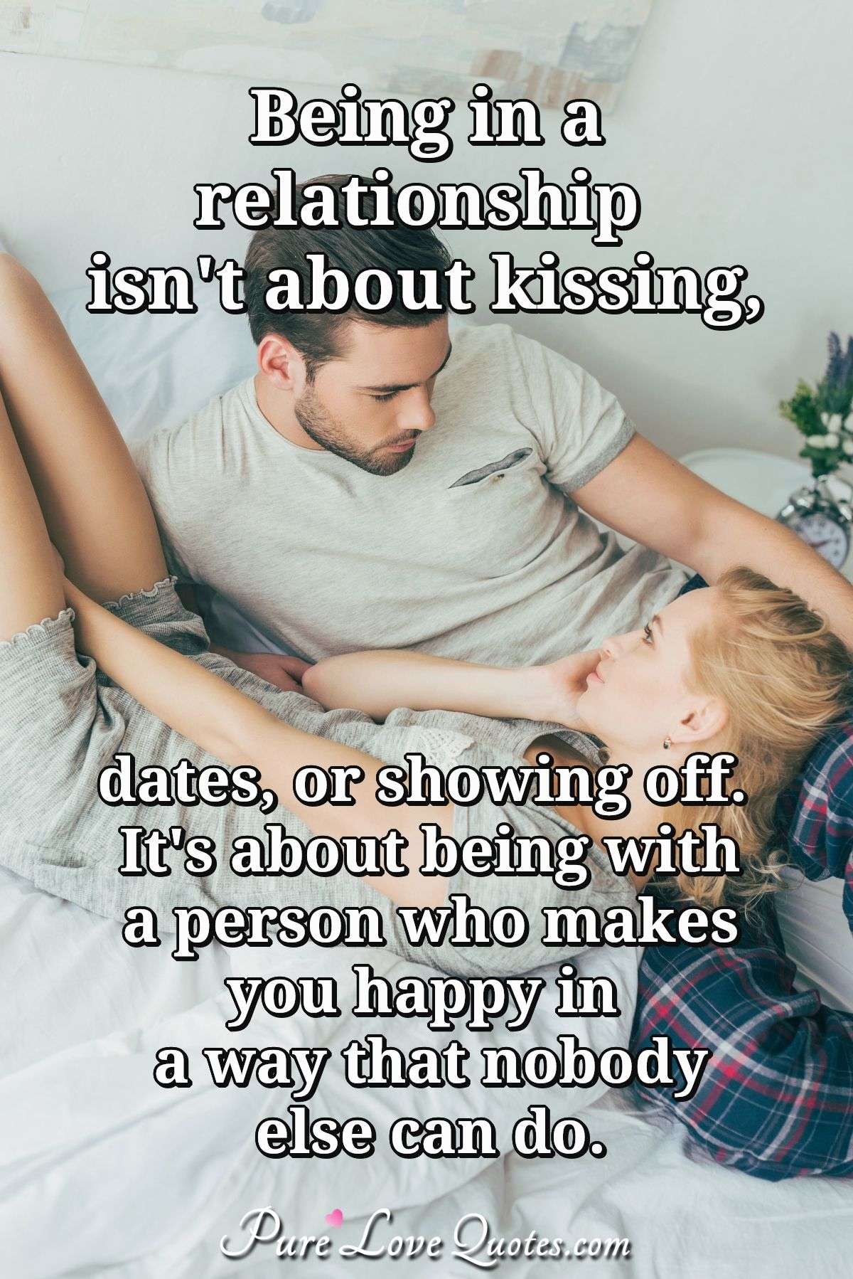 Being in a relationship isn't about kissing, dates, or showing off. It's about being with a person who makes you happy in a way that nobody else can do. - Anonymous