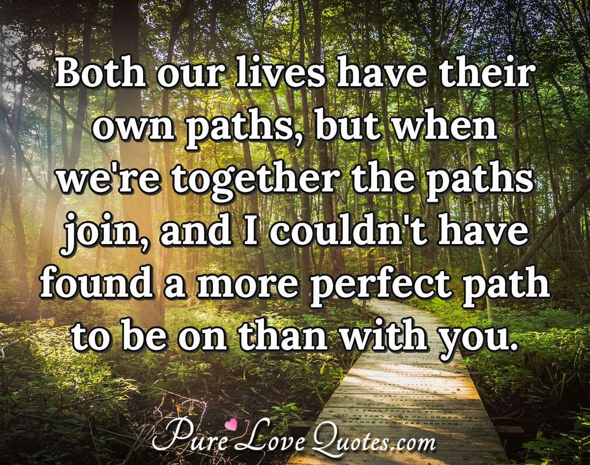 Both our lives have their own paths, but when we're together the paths join, and I couldn't have found a more perfect path to be on than with you. - PureLoveQuotes.com