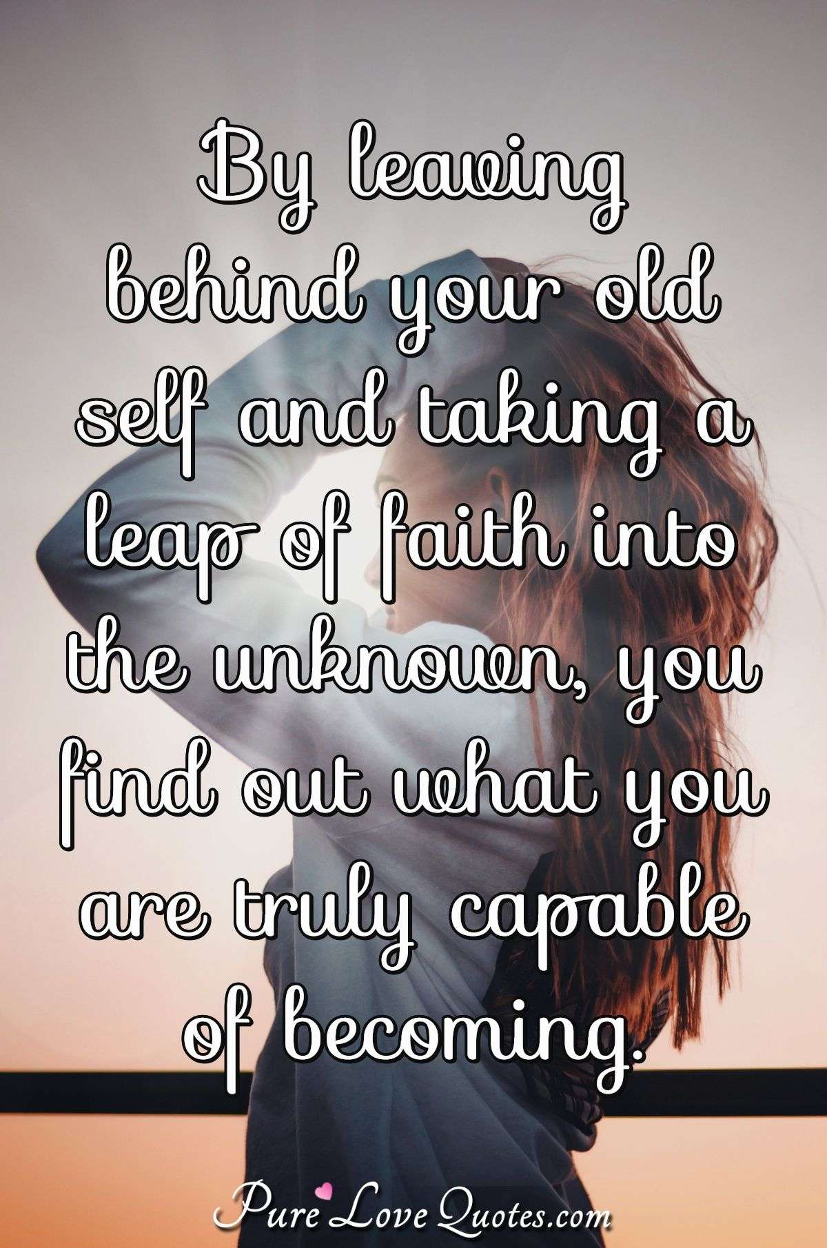 By leaving behind your old self and taking a leap of faith into the unknown, you find out what you are truly capable of becoming. - Anonymous