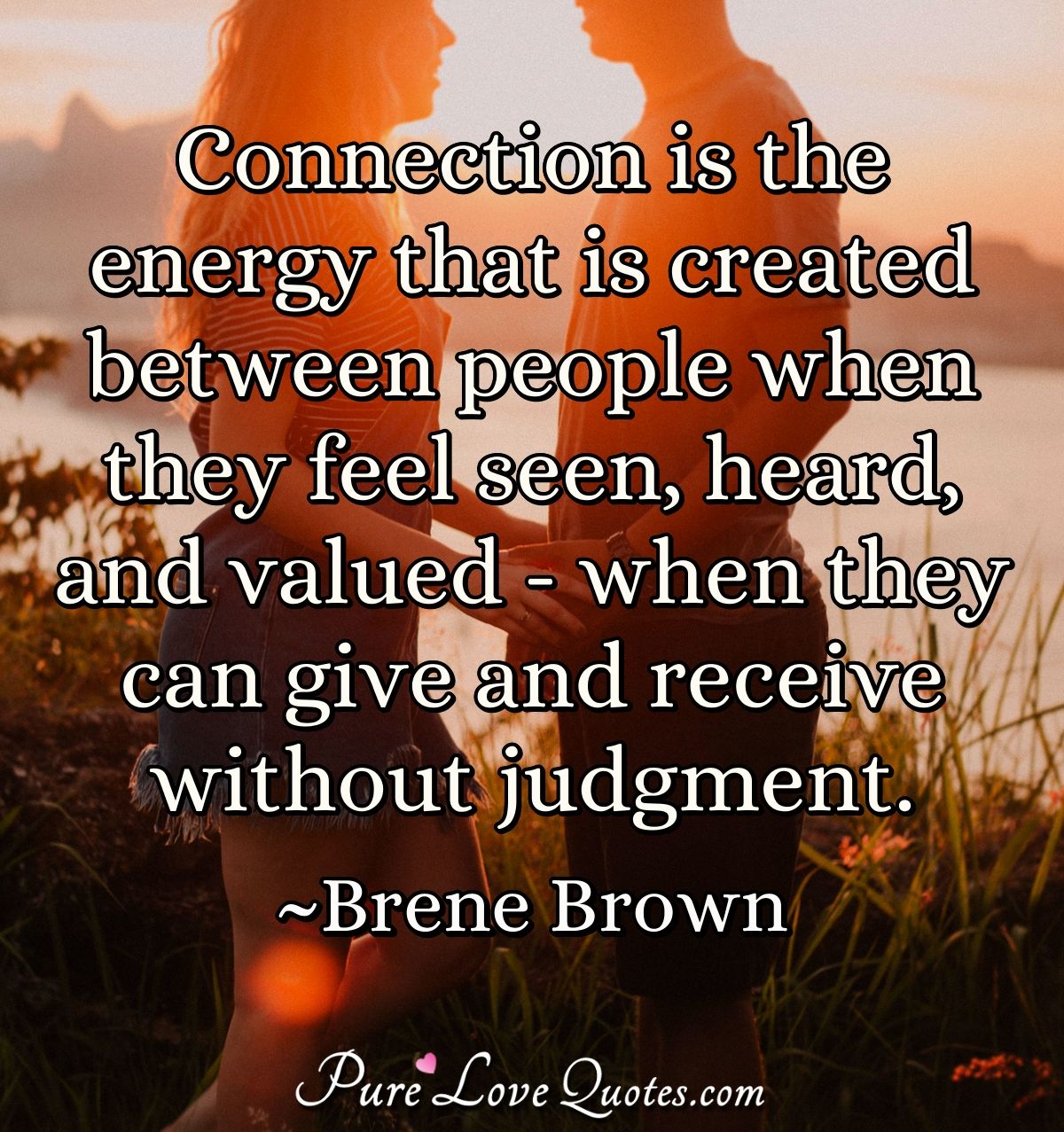 Connection is the energy that is created between people when they feel seen, heard, and valued - when they can give and receive without judgment. - Brene Brown