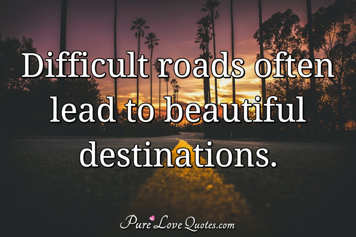 Difficult roads often lead to beautiful destinations. - Anonymous