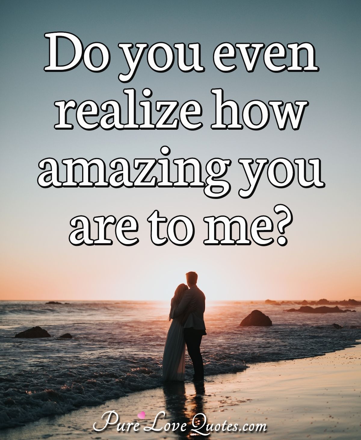 Do you even realize how amazing you are to me? - Anonymous