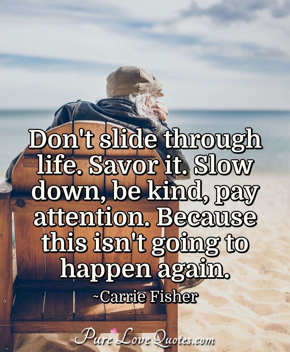 Don't slide through life. Savor it. Slow down, be kind, pay attention. Because this isn't going to happen again. - Carrie Fisher