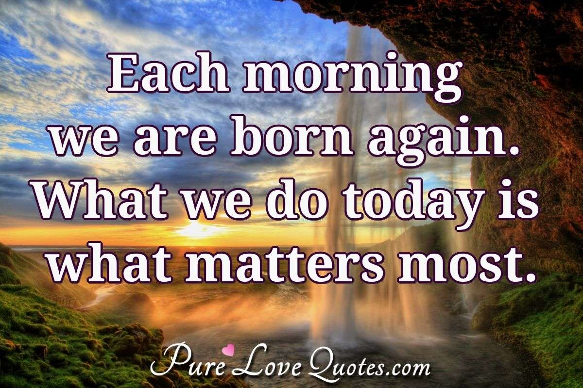 Each morning we are born again. What we do today is what matters most. - Unknown