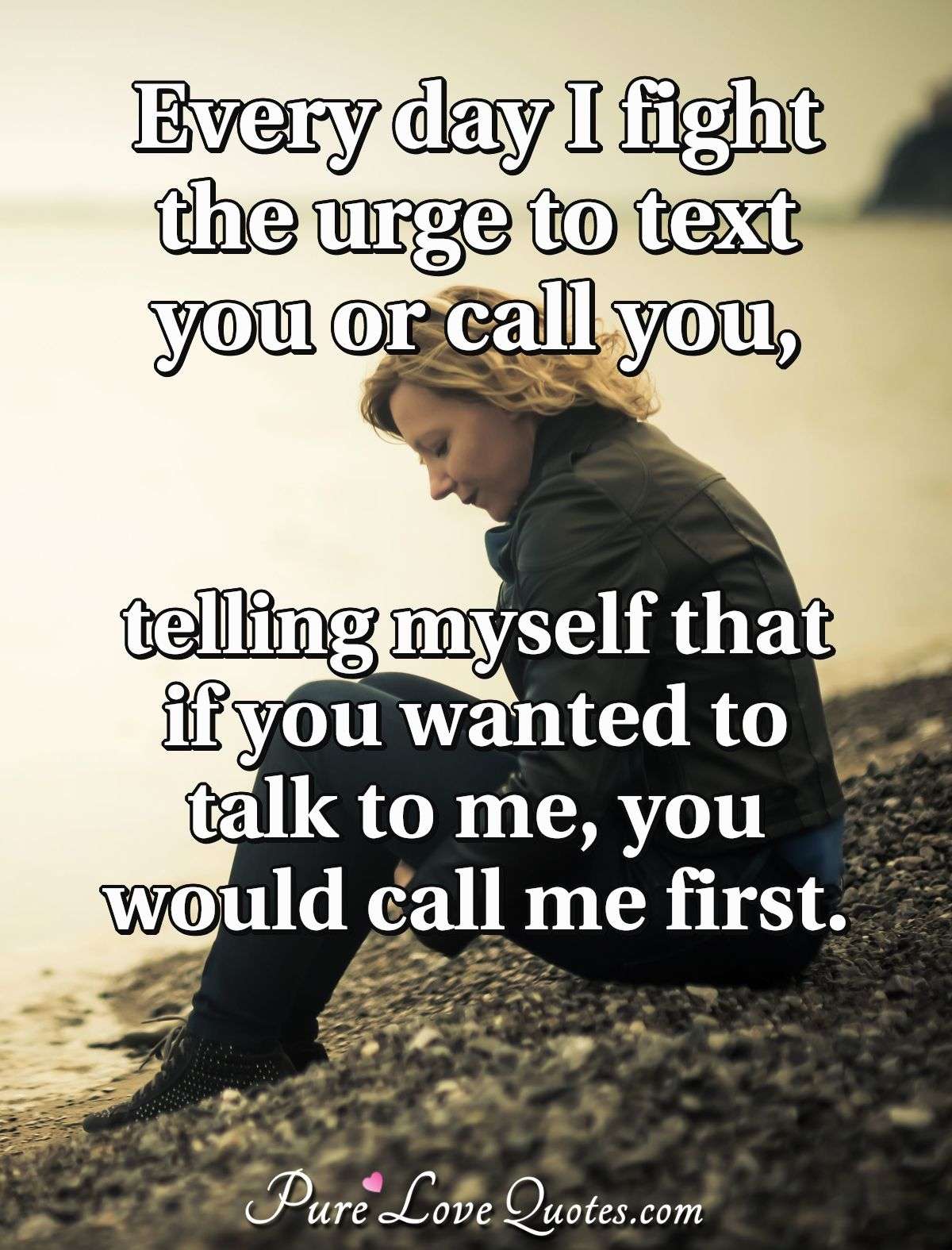 Every day I fight the urge to text you or call you, telling myself that if you wanted to talk to me, you would call me first. - Anonymous