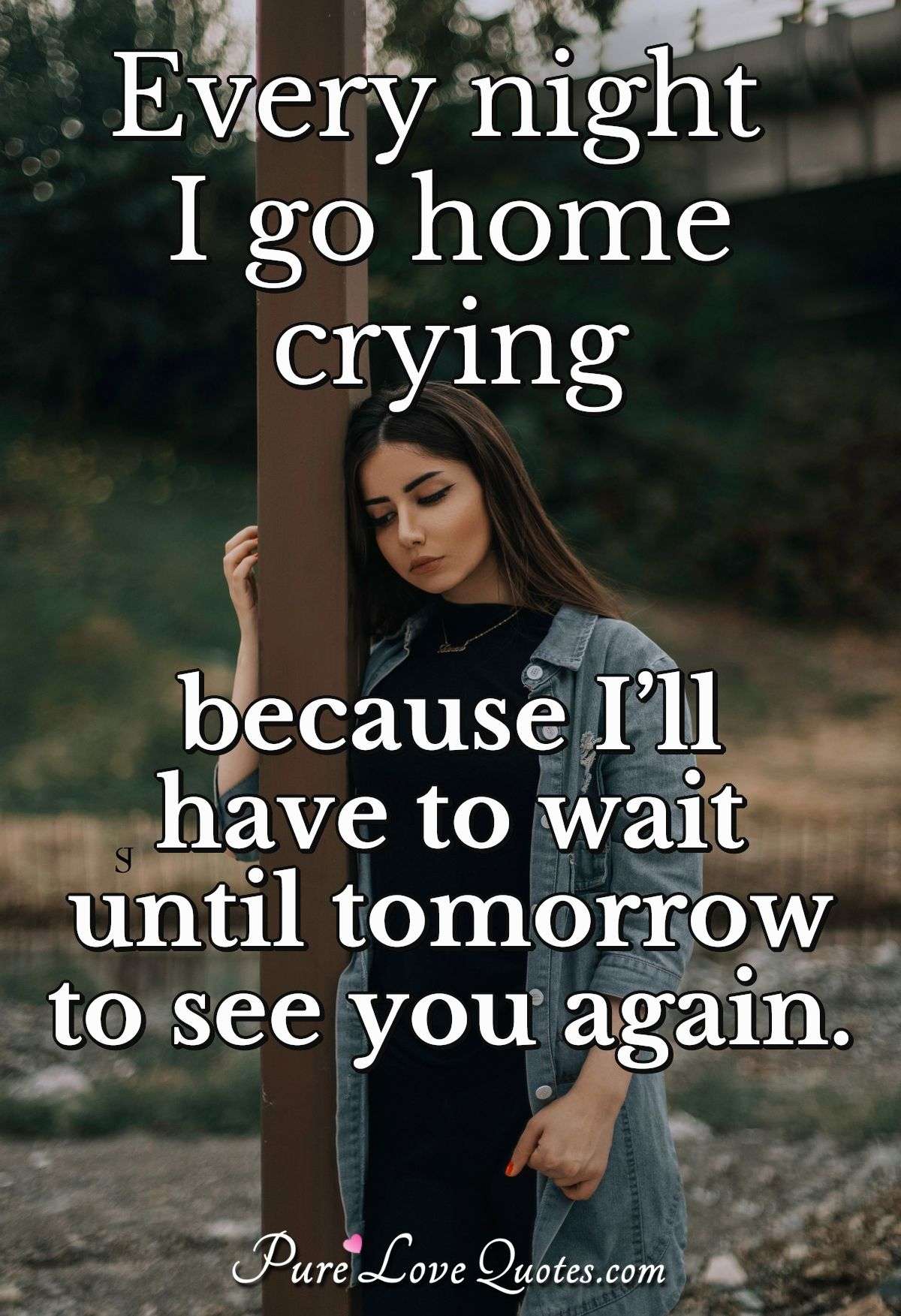 Every night I go home crying because I’ll have to wait until tomorrow to see you again. - Anonymous