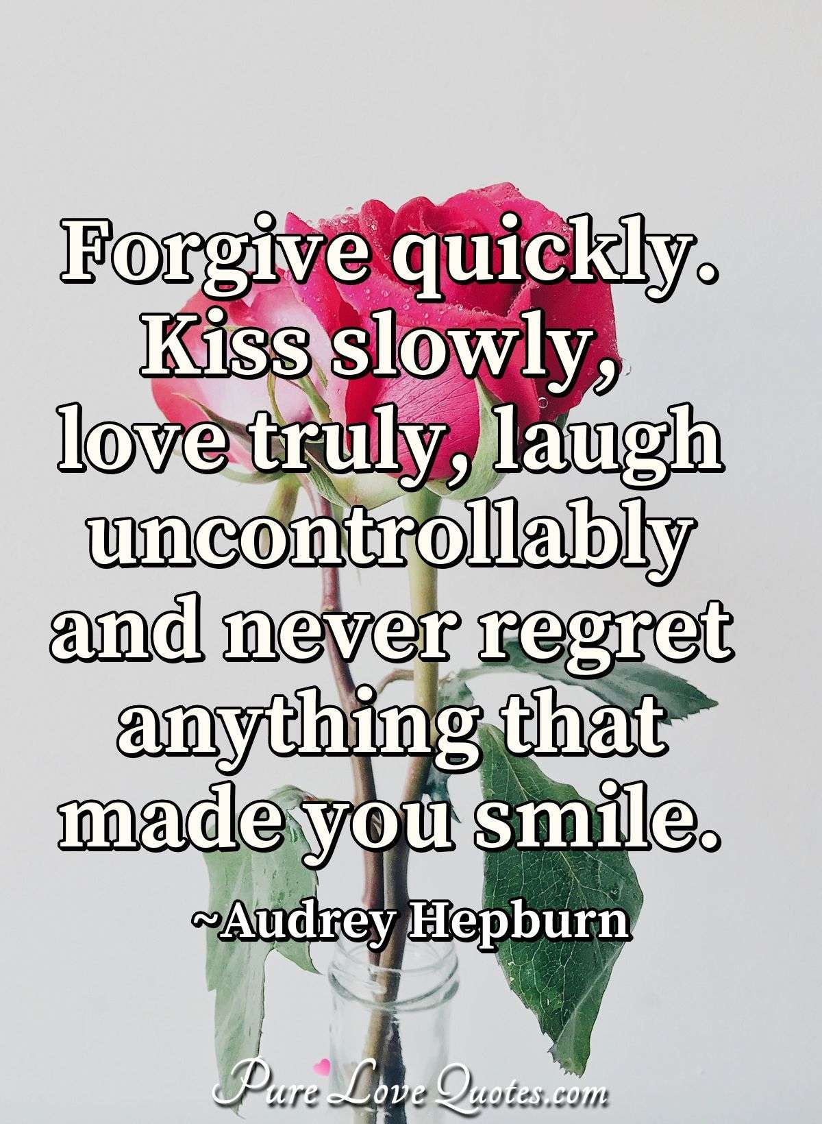 Forgive quickly. Kiss slowly, love truly, laugh uncontrollably and never regret anything that made you smile. - Audrey Hepburn